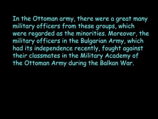 In the Ottoman army, there were a great many
military officers from these groups, which
were regarded as the minorities. Moreover, the
military officers in the Bulgarian Army, which
had its independence recently, fought against
their classmates in the Military Academy of
the Ottoman Army during the Balkan War.

 