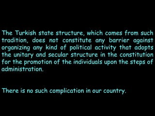 The Turkish state structure, which comes from such
tradition, does not constitute any barrier against
organizing any kind of political activity that adopts
the unitary and secular structure in the constitution
for the promotion of the individuals upon the steps of
administration.
There is no such complication in our country.

 