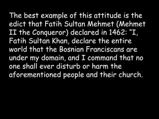 The best example of this attitude is the
edict that Fatih Sultan Mehmet (Mehmet
II the Conqueror) declared in 1462: “I,
Fatih Sultan Khan, declare the entire
world that the Bosnian Franciscans are
under my domain, and I command that no
one shall ever disturb or harm the
aforementioned people and their church.

 