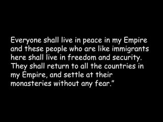 Everyone shall live in peace in my Empire
and these people who are like immigrants
here shall live in freedom and security.
They shall return to all the countries in
my Empire, and settle at their
monasteries without any fear.”

 