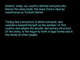Indeed, today, our country defines everyone who
shares the same lands, the same future ideal by
constitution as Turkish Nation .
Turkey has a structure in which everyone, who
considers himself/herself as the member of this
country and adopts the secular and unitary structure
of the state, is the majority both in legal terms and in
the minds of other people.

 