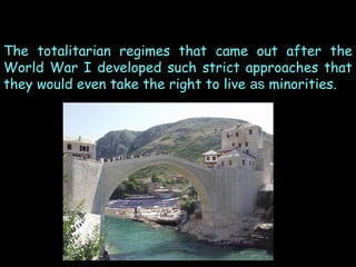 The totalitarian regimes that came out after the
World War I developed such strict approaches that
they would even take the right to live as minorities.

 