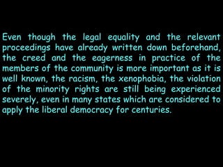 Even though the legal equality and the relevant
proceedings have already written down beforehand,
the creed and the eagerness in practice of the
members of the community is more important as it is
well known, the racism, the xenophobia, the violation
of the minority rights are still being experienced
severely, even in many states which are considered to
apply the liberal democracy for centuries.

 