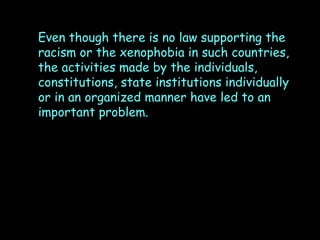 Even though there is no law supporting the
racism or the xenophobia in such countries,
the activities made by the individuals,
constitutions, state institutions individually
or in an organized manner have led to an
important problem.

 