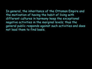 In general, the inheritance of the Ottoman Empire and
the motivation of having the habit of living with
different cultures in harmony keep the exceptional
negative activities in the marginal levels; thus the
general public responds against such activities and does
not lead them to find basis.

 