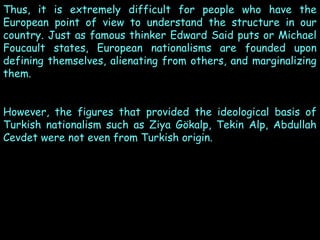 Thus, it is extremely difficult for people who have the
European point of view to understand the structure in our
country. Just as famous thinker Edward Said puts or Michael
Foucault states, European nationalisms are founded upon
defining themselves, alienating from others, and marginalizing
them.
However, the figures that provided the ideological basis of
Turkish nationalism such as Ziya Gökalp, Tekin Alp, Abdullah
Cevdet were not even from Turkish origin.

 