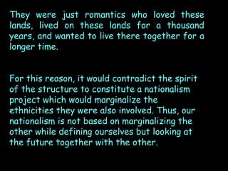 They were just romantics who loved these
lands, lived on these lands for a thousand
years, and wanted to live there together for a
longer time.
For this reason, it would contradict the spirit
of the structure to constitute a nationalism
project which would marginalize the
ethnicities they were also involved. Thus, our
nationalism is not based on marginalizing the
other while defining ourselves but looking at
the future together with the other.

 