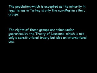 The population which is accepted as the minority in
legal terms in Turkey is only the non-Muslim ethnic
groups.

The rights of these groups are taken under
guarantee by the Treaty of Lausanne, which is not
only a constitutional treaty but also an international
one.

 