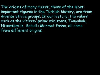 The origins of many rulers, those of the most
important figures in the Turkish history, are from
diverse ethnic groups. In our history, the rulers
such as the viziers/ prime ministers, Tonyukuk,
Nizamülmülk, Sokullu Mehmet Pasha, all came
from different origins.

 