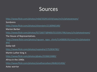 Sources
http://www.flickr.com/photos/m0d/332911019/sizes/m/in/photostream/
Sombrero
http://www.flickr.com/photos/silverstein/2130940149/
Marion Barber
http://www.flickr.com/photos/92726077@N00/5515591796/sizes/z/in/photostream/
The House of Representatives.
http://www.flickr.com/photos/nguyen_ngoc_chinh/5140808195/sizes/l/in/photostre
am/
Dollar bill
http://www.flickr.com/photos/nopiedra/1752836782/
Martin Luther king Jr.
http://www.flickr.com/photos/gbaku/3336610480/
Africa in the 1940s
http://www.flickr.com/photos/jonathancohen/4646141456/
Aztec warrior
 