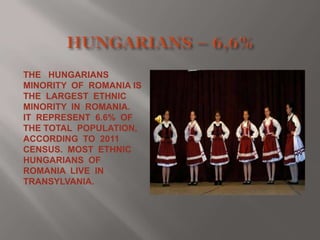 THE HUNGARIANS
MINORITY OF ROMANIA IS
THE LARGEST ETHNIC
MINORITY IN ROMANIA.
IT REPRESENT 6.6% OF
THE TOTAL POPULATION,
ACCORDING TO 2011
CENSUS. MOST ETHNIC
HUNGARIANS OF
ROMANIA LIVE IN
TRANSYLVANIA.

 