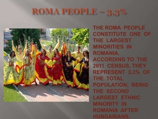 THE ROMA PEOPLE
CONSTITUTE ONE OF
THE LARGEST
MINORITIES IN
ROMANIA.
ACCORDING TO THE
2011 CENSUS, THEY
REPRESENT 3,3% OF
THE TOTAL
POPULATION, BEING
THE SECOND
LARGEST ETHNIC
MINORITY IN
ROMANIA AFTER
HUNGARIANS.

 