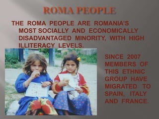 THE ROMA PEOPLE ARE ROMANIA’S
MOST SOCIALLY AND ECONOMICALLY
DISADVANTAGED MINORITY, WITH HIGH
ILLITERACY LEVELS.
SINCE 2007
MEMBERS OF
THIS ETHNIC
GROUP HAVE
MIGRATED TO
SPAIN, ITALY
AND FRANCE.

 