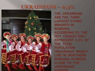 THE UKRAINIANS
ARE THE THIRD
LARGEST ETHNIC
MINORITY IN
ROMANIA.
ACCORDING TO THE
2011 CENSUS THEY
REPRESENT 0,3% OF
THE TOTAL
POPULATION.
UKRAINIANS MAINLY
LIVE IN NORTHERN
ROMANIA IN AREAS
CLOSE TO THE
UKRAINIANS

 