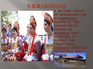 A SECOND GROUP
OF UKRAINIANS LIVE
IN DOBROGEA,
REGION OF THE
DANUBE DELTA.
KNOWN AS
RUSNAKS, THEY
CONTINUE TO
PURSUE THE
TRADITIONAL
COSSACK LIFESTYLE
OF HUNTING AND
FISHING.

 