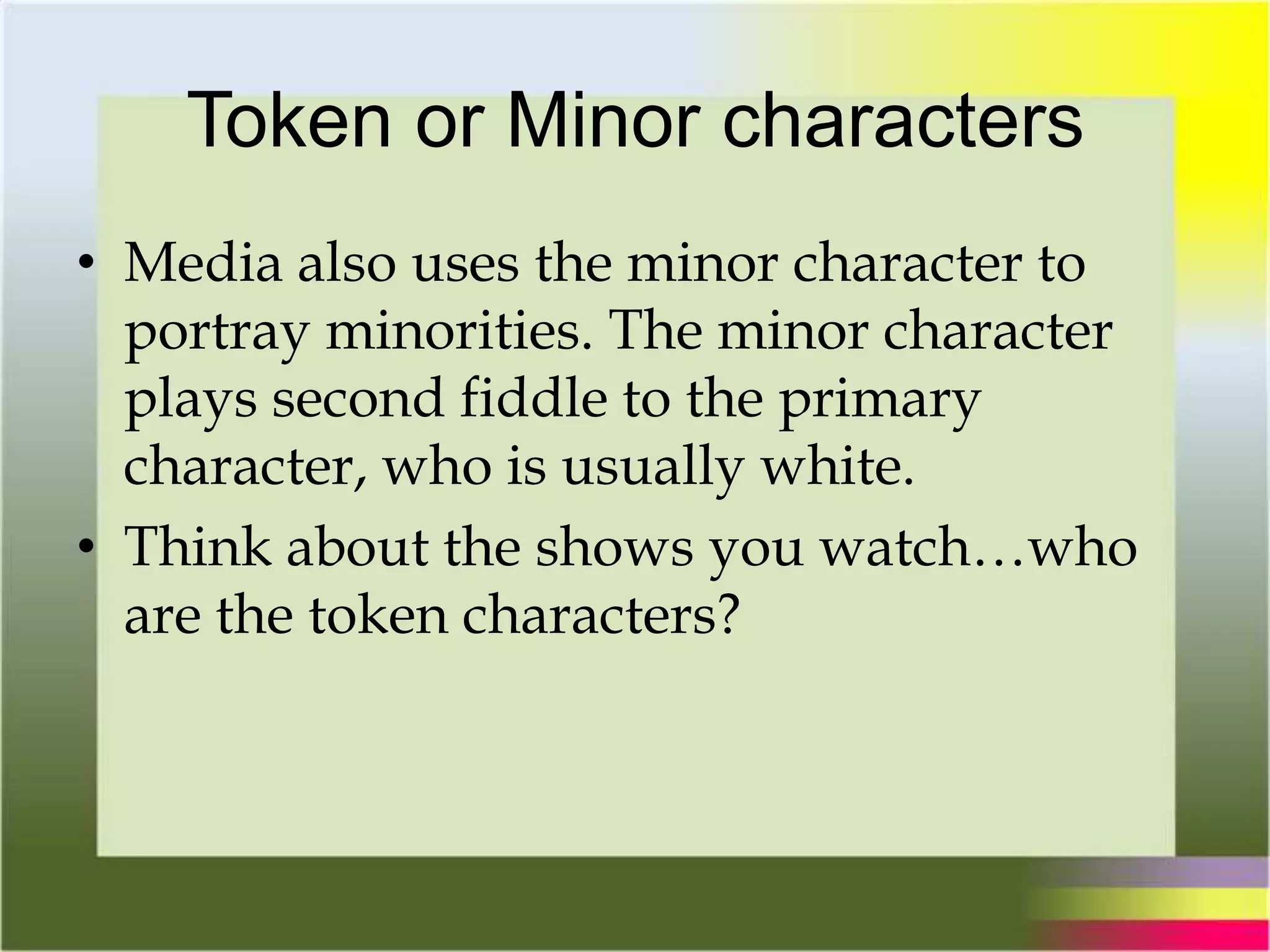 Token or Minor characters
• Media also uses the minor character to
portray minorities. The minor character
plays second fiddle to the primary
character, who is usually white.
• Think about the shows you watch…who
are the token characters?
 