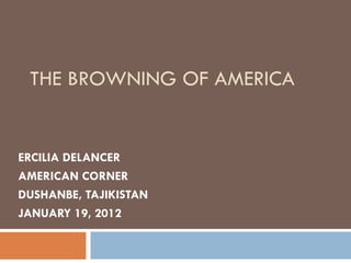 THE BROWNING OF AMERICA


ERCILIA DELANCER
AMERICAN CORNER
DUSHANBE, TAJIKISTAN
JANUARY 19, 2012
 