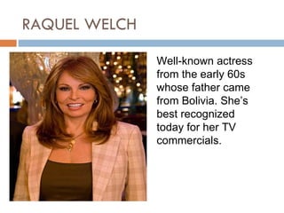 RAQUEL WELCH

               Well-known actress
               from the early 60s
               whose father came
               from Bolivia. She’s
               best recognized
               today for her TV
               commercials.
 