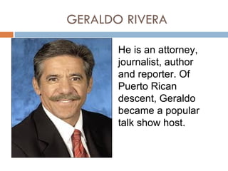 GERALDO RIVERA

       He is an attorney,
       journalist, author
       and reporter. Of
       Puerto Rican
       descent, Geraldo
       became a popular
       talk show host.
 