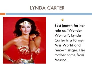 LYNDA CARTER


        Best known for her
        role as “Wonder
        Woman”, Lynda
        Carter is a former
        Miss World and
        renown singer. Her
        mother came from
        Mexico.
 