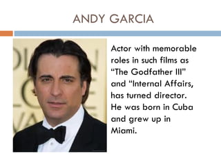 ANDY GARCIA

     Actor with memorable
     roles in such films as
     “The Godfather III”
     and “Internal Affairs,
     has turned director.
     He was born in Cuba
     and grew up in
     Miami.
 