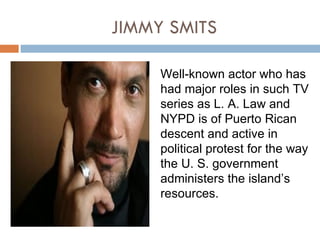 JIMMY SMITS

     Well-known actor who has
     had major roles in such TV
     series as L. A. Law and
     NYPD is of Puerto Rican
     descent and active in
     political protest for the way
     the U. S. government
     administers the island’s
     resources.
 