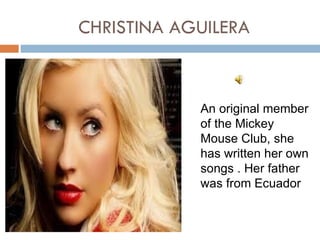CHRISTINA AGUILERA



            An original member
            of the Mickey
            Mouse Club, she
            has written her own
            songs . Her father
            was from Ecuador
 