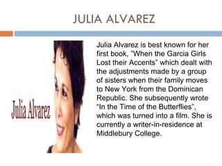 JULIA ALVAREZ
   Julia Alvarez is best known for her
   first book, ”When the Garcia Girls
   Lost their Accents” which dealt with
   the adjustments made by a group
   of sisters when their family moves
   to New York from the Dominican
   Republic. She subsequently wrote
   “In the Time of the Butterflies”,
   which was turned into a film. She is
   currently a writer-in-residence at
   Middlebury College.
 