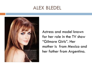 ALEX BLEDEL



   Actress and model known
   for her role in the TV show
   “Gilmore Girls”. Her
   mother is from Mexico and
   her father from Argentina.
 