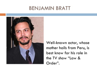BENJAMIN BRATT




     Well-known actor, whose
     mother hails from Peru, is
     best know for his role in
     the TV show “Law &
     Order”.
 