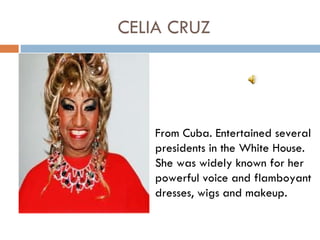CELIA CRUZ




    From Cuba. Entertained several
    presidents in the White House.
    She was widely known for her
    powerful voice and flamboyant
    dresses, wigs and makeup.
 