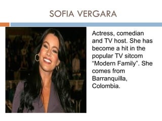 SOFIA VERGARA
        Actress, comedian
        and TV host. She has
        become a hit in the
        popular TV sitcom
        “Modern Family”. She
        comes from
        Barranquilla,
        Colombia.
 