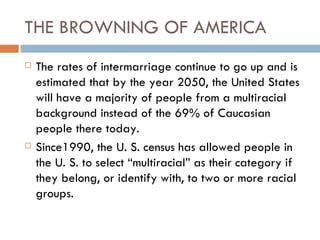 THE BROWNING OF AMERICA
   The rates of intermarriage continue to go up and is
    estimated that by the year 2050, the United States
    will have a majority of people from a multiracial
    background instead of the 69% of Caucasian
    people there today.
   Since1990, the U. S. census has allowed people in
    the U. S. to select “multiracial” as their category if
    they belong, or identify with, to two or more racial
    groups.
 