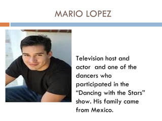 MARIO LOPEZ



    Television host and
    actor and one of the
    dancers who
    participated in the
    “Dancing with the Stars”
    show. His family came
    from Mexico.
 