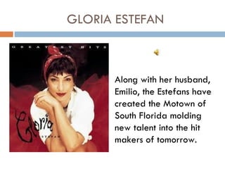 GLORIA ESTEFAN



      Along with her husband,
      Emilio, the Estefans have
      created the Motown of
      South Florida molding
      new talent into the hit
      makers of tomorrow.
 
