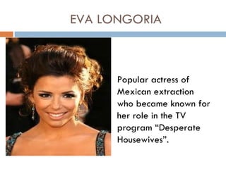 EVA LONGORIA



      Popular actress of
      Mexican extraction
      who became known for
      her role in the TV
      program “Desperate
      Housewives”.
 