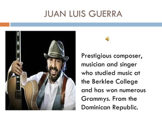 JUAN LUIS GUERRA



       Prestigious composer,
       musician and singer
       who studied music at
       the Berklee College
       and has won numerous
       Grammys. From the
       Dominican Republic.
 