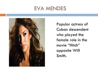 EVA MENDES

      Popular actress of
      Cuban descendent
      who played the
      female role in the
      movie “Hitch”
      opposite Will
      Smith.
 