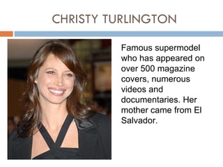 CHRISTY TURLINGTON

         Famous supermodel
         who has appeared on
         over 500 magazine
         covers, numerous
         videos and
         documentaries. Her
         mother came from El
         Salvador.
 