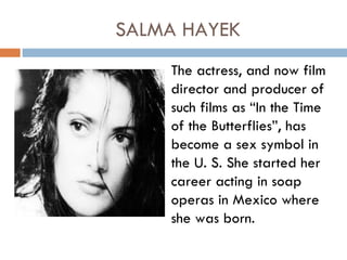SALMA HAYEK
    The actress, and now film
    director and producer of
    such films as “In the Time
    of the Butterflies”, has
    become a sex symbol in
    the U. S. She started her
    career acting in soap
    operas in Mexico where
    she was born.
 