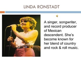 LINDA RONSTADT


       A singer, songwriter,
       and record producer
       of Mexican
       descendent. She’s
       become known for
       her blend of country
       and rock & roll music.
 