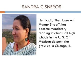 SANDRA CISNEROS

      Her book, ‘The House on
      Mango Street”, has
      become mandatory
      reading in almost all high
      schools in the U. S. Of
      Mexican descent, she
      grew up in Chicago, IL.
 
