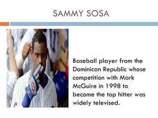 SAMMY SOSA



   Baseball player from the
   Dominican Republic whose
   competition with Mark
   McGuire in 1998 to
   become the top hitter was
   widely televised.
 
