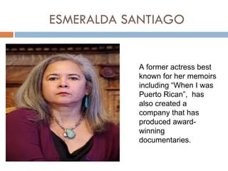 ESMERALDA SANTIAGO


           A former actress best
           known for her memoirs
           including “When I was
           Puerto Rican”, has
           also created a
           company that has
           produced award-
           winning
           documentaries.
 