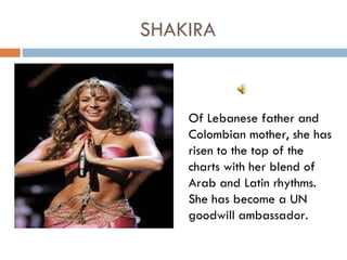 SHAKIRA



    Of Lebanese father and
    Colombian mother, she has
    risen to the top of the
    charts with her blend of
    Arab and Latin rhythms.
    She has become a UN
    goodwill ambassador.
 