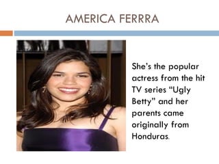 AMERICA FERRRA


         She’s the popular
         actress from the hit
         TV series “Ugly
         Betty” and her
         parents came
         originally from
         Honduras.
 