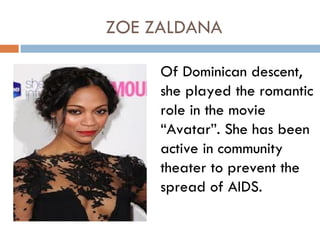 ZOE ZALDANA

     Of Dominican descent,
     she played the romantic
     role in the movie
     “Avatar”. She has been
     active in community
     theater to prevent the
     spread of AIDS.
 