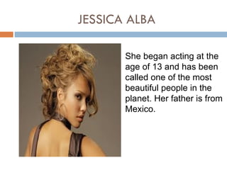JESSICA ALBA

       She began acting at the
       age of 13 and has been
       called one of the most
       beautiful people in the
       planet. Her father is from
       Mexico.
 