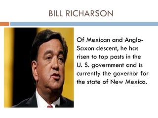 BILL RICHARSON

      Of Mexican and Anglo-
      Saxon descent, he has
      risen to top posts in the
      U. S. government and is
      currently the governor for
      the state of New Mexico.
 