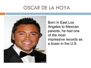 OSCAR DE LA HOYA

        Born in East Los
        Angeles to Mexican
        parents, he had one
        of the most
        impressive records as
        a boxer in the U.S.
 